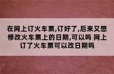 在网上订火车票,订好了,后来又想修改火车票上的日期,可以吗 网上订了火车票可以改日期吗